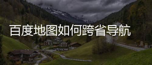 百度 百地图导航度地图跨航方享跨省如何法分省导