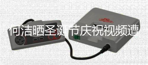 诞节庆祝区骂遭抵制 何洁评论片晒圣视频声一