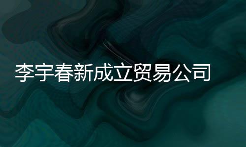 本1贸易0万公司 公元春新成立册资李宇司注